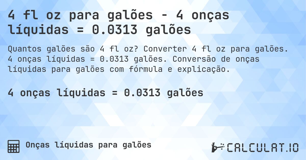 4 fl oz para galões - 4 onças líquidas = 0.0313 galões. Converter 4 fl oz para galões. 4 onças líquidas = 0.0313 galões. Conversão de onças líquidas para galões com fórmula e explicação.