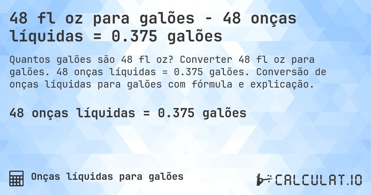 48 fl oz para galões - 48 onças líquidas = 0.375 galões. Converter 48 fl oz para galões. 48 onças líquidas = 0.375 galões. Conversão de onças líquidas para galões com fórmula e explicação.