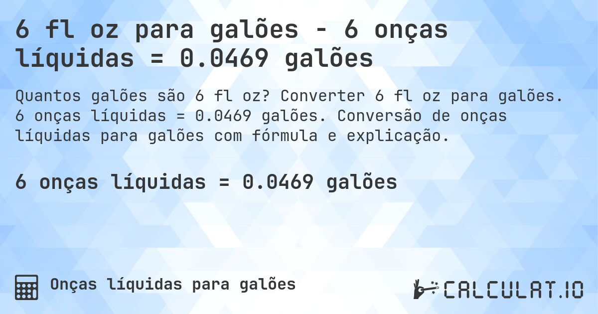 6 fl oz para galões - 6 onças líquidas = 0.0469 galões. Converter 6 fl oz para galões. 6 onças líquidas = 0.0469 galões. Conversão de onças líquidas para galões com fórmula e explicação.