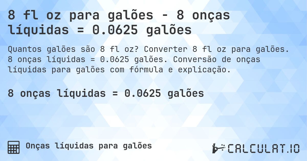 8 fl oz para galões - 8 onças líquidas = 0.0625 galões. Converter 8 fl oz para galões. 8 onças líquidas = 0.0625 galões. Conversão de onças líquidas para galões com fórmula e explicação.