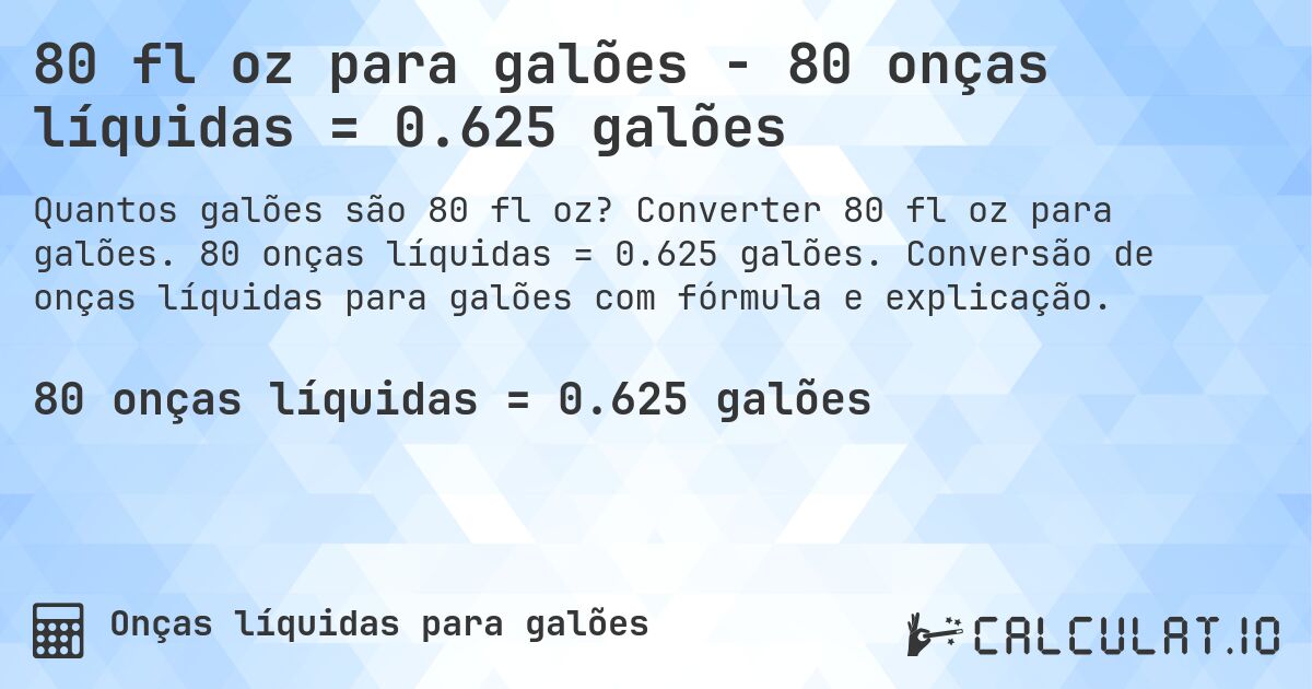 80 fl oz para galões - 80 onças líquidas = 0.625 galões. Converter 80 fl oz para galões. 80 onças líquidas = 0.625 galões. Conversão de onças líquidas para galões com fórmula e explicação.