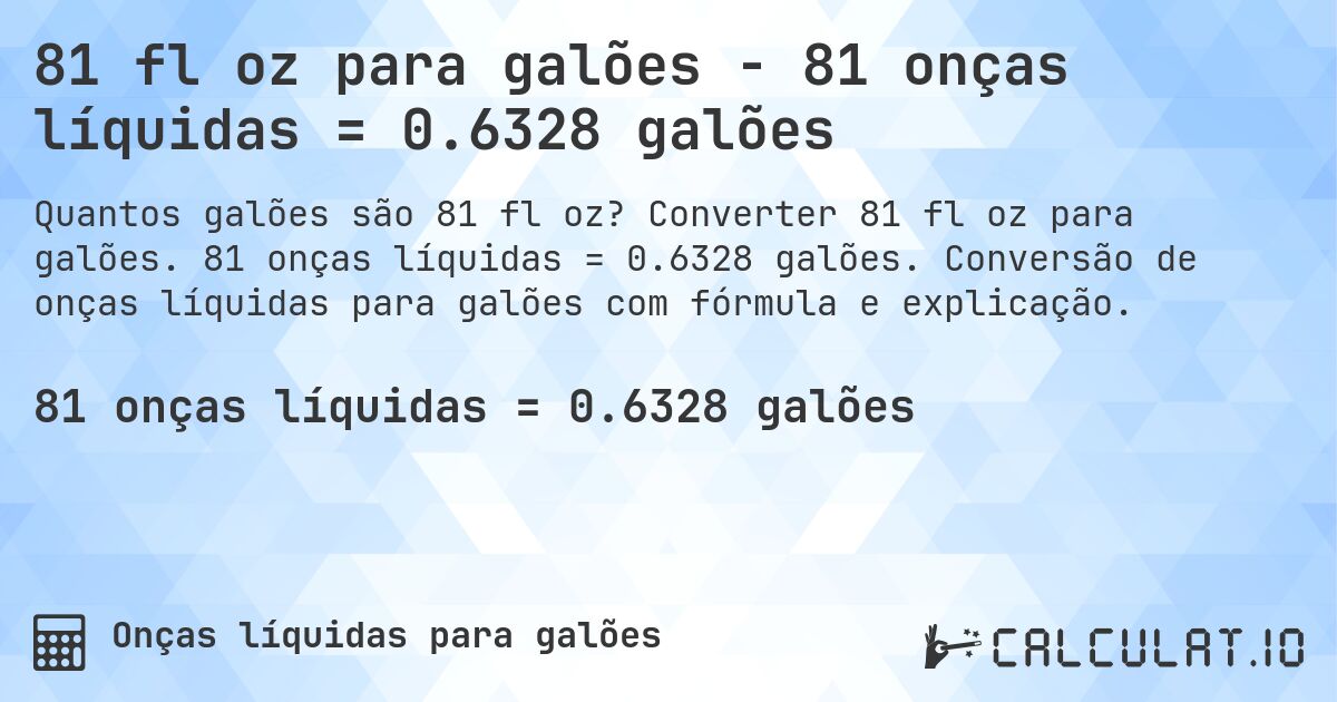 81 fl oz para galões - 81 onças líquidas = 0.6328 galões. Converter 81 fl oz para galões. 81 onças líquidas = 0.6328 galões. Conversão de onças líquidas para galões com fórmula e explicação.