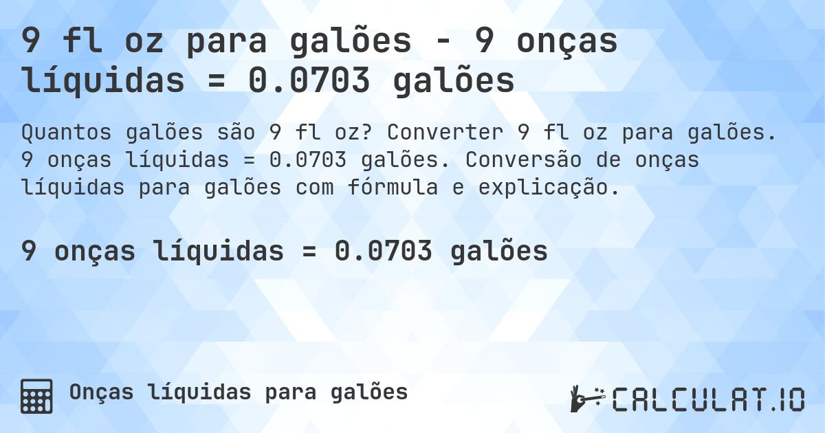 9 fl oz para galões - 9 onças líquidas = 0.0703 galões. Converter 9 fl oz para galões. 9 onças líquidas = 0.0703 galões. Conversão de onças líquidas para galões com fórmula e explicação.