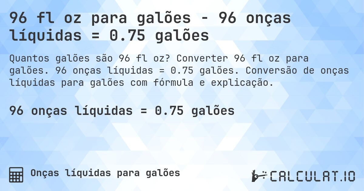 96 fl oz para galões - 96 onças líquidas = 0.75 galões. Converter 96 fl oz para galões. 96 onças líquidas = 0.75 galões. Conversão de onças líquidas para galões com fórmula e explicação.