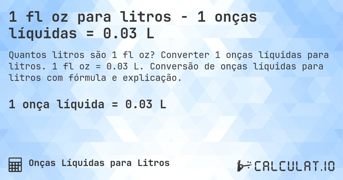 1 fl oz para litros - 1 onças líquidas = 0.03 L. Converter 1 onças líquidas para litros. 1 fl oz = 0.03 L. Conversão de onças líquidas para litros com fórmula e explicação.