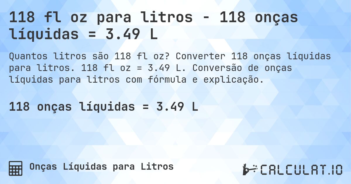 118 fl oz para litros - 118 onças líquidas = 3.49 L. Converter 118 onças líquidas para litros. 118 fl oz = 3.49 L. Conversão de onças líquidas para litros com fórmula e explicação.