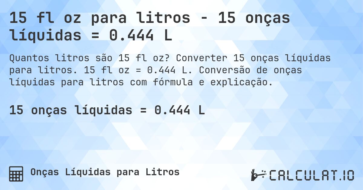 15 fl oz para litros - 15 onças líquidas = 0.444 L. Converter 15 onças líquidas para litros. 15 fl oz = 0.444 L. Conversão de onças líquidas para litros com fórmula e explicação.