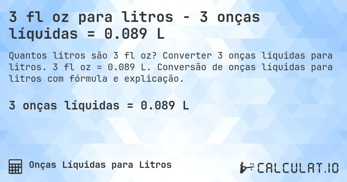 3 fl oz para litros - 3 onças líquidas = 0.089 L. Converter 3 onças líquidas para litros. 3 fl oz = 0.089 L. Conversão de onças líquidas para litros com fórmula e explicação.
