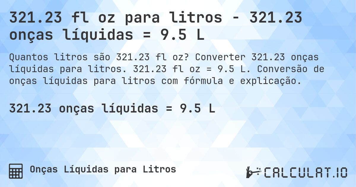321.23 fl oz para litros - 321.23 onças líquidas = 9.5 L. Converter 321.23 onças líquidas para litros. 321.23 fl oz = 9.5 L. Conversão de onças líquidas para litros com fórmula e explicação.