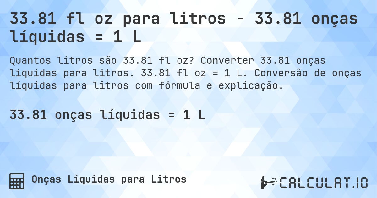 33.81 fl oz para litros - 33.81 onças líquidas = 1 L. Converter 33.81 onças líquidas para litros. 33.81 fl oz = 1 L. Conversão de onças líquidas para litros com fórmula e explicação.