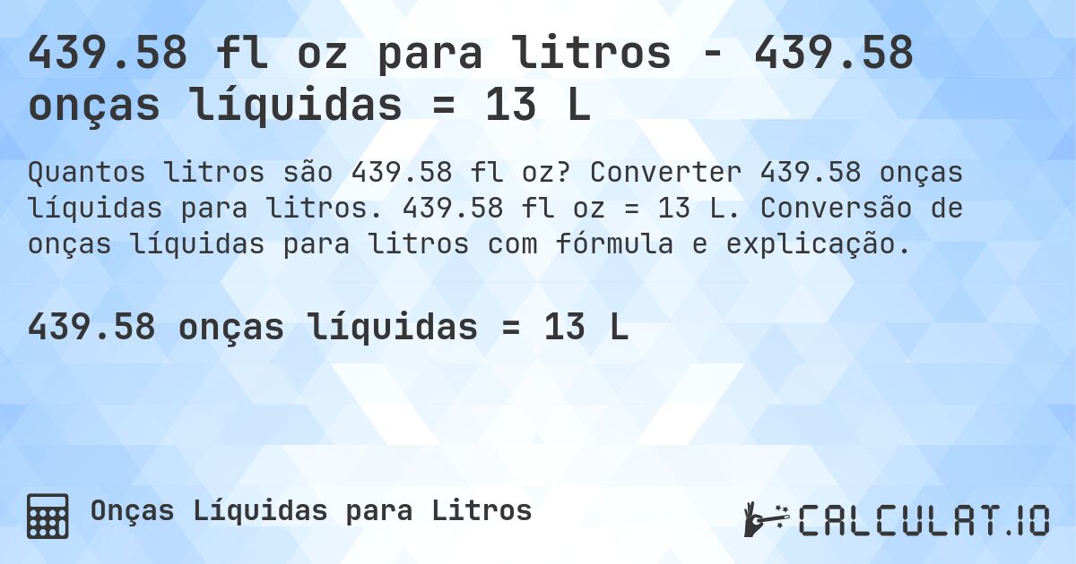 439.58 fl oz para litros - 439.58 onças líquidas = 13 L. Converter 439.58 onças líquidas para litros. 439.58 fl oz = 13 L. Conversão de onças líquidas para litros com fórmula e explicação.