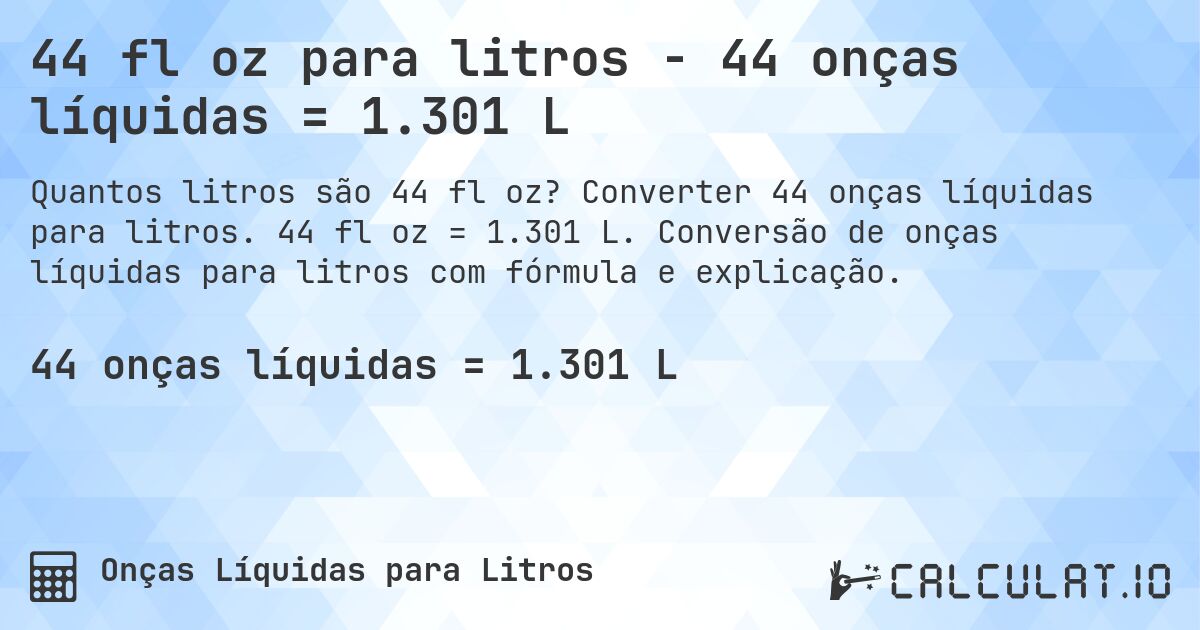 44 fl oz para litros - 44 onças líquidas = 1.301 L. Converter 44 onças líquidas para litros. 44 fl oz = 1.301 L. Conversão de onças líquidas para litros com fórmula e explicação.