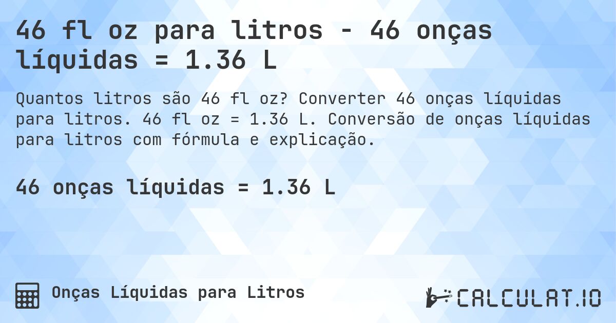46 fl oz para litros - 46 onças líquidas = 1.36 L. Converter 46 onças líquidas para litros. 46 fl oz = 1.36 L. Conversão de onças líquidas para litros com fórmula e explicação.