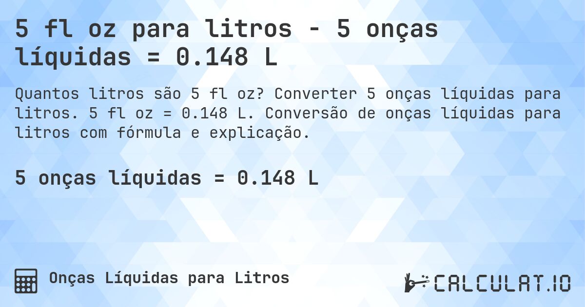 5 fl oz para litros - 5 onças líquidas = 0.148 L. Converter 5 onças líquidas para litros. 5 fl oz = 0.148 L. Conversão de onças líquidas para litros com fórmula e explicação.