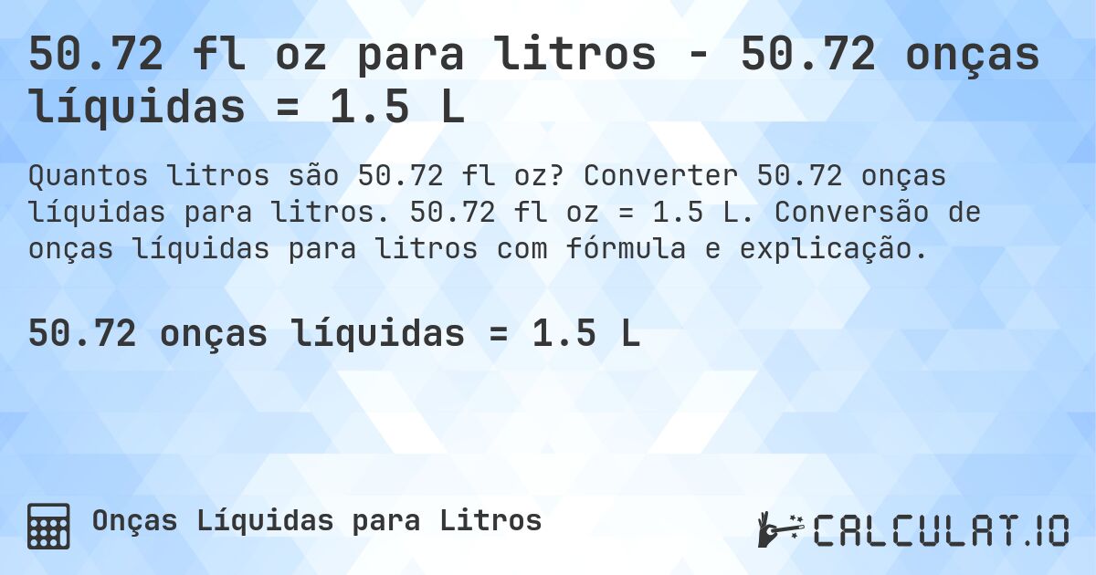 50.72 fl oz para litros - 50.72 onças líquidas = 1.5 L. Converter 50.72 onças líquidas para litros. 50.72 fl oz = 1.5 L. Conversão de onças líquidas para litros com fórmula e explicação.