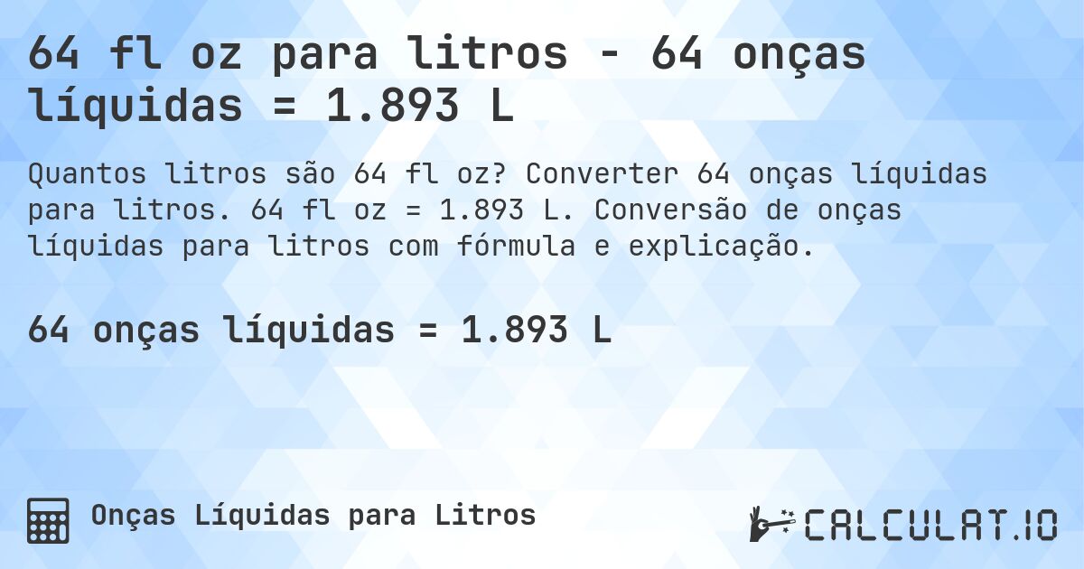 64 fl oz para litros - 64 onças líquidas = 1.893 L. Converter 64 onças líquidas para litros. 64 fl oz = 1.893 L. Conversão de onças líquidas para litros com fórmula e explicação.
