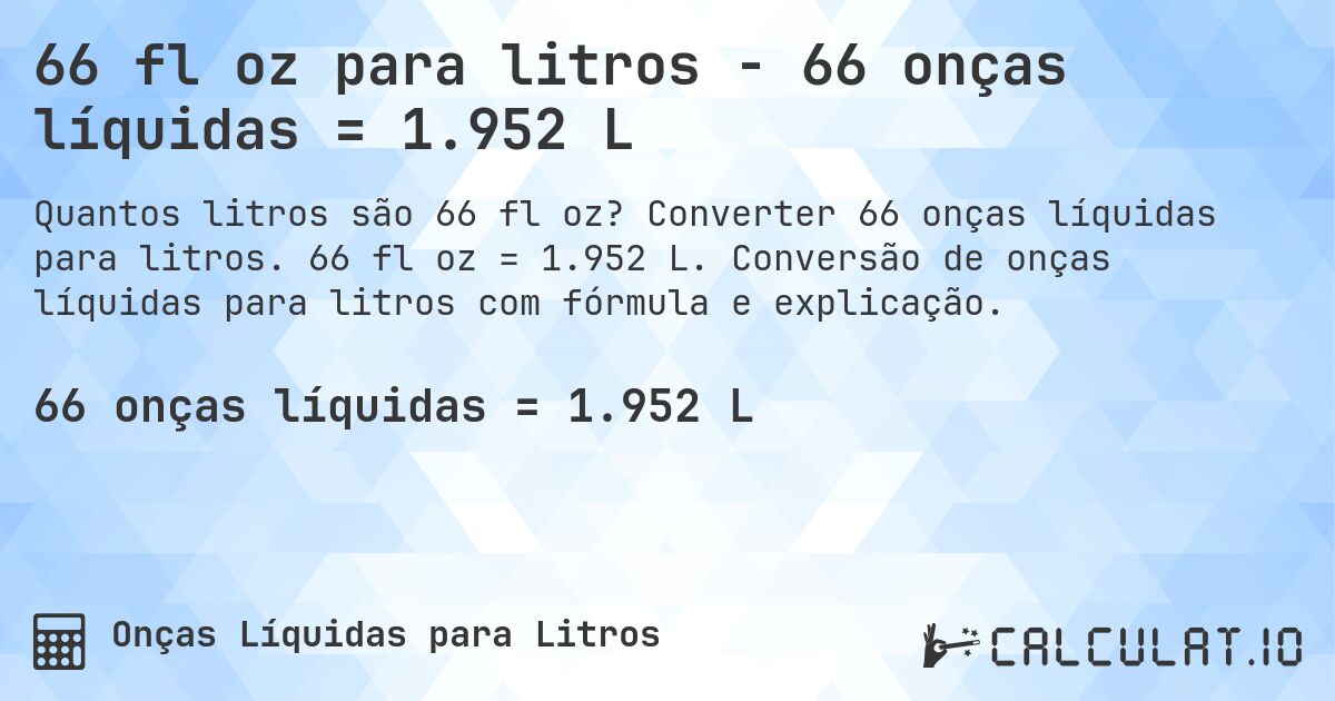 66 fl oz para litros - 66 onças líquidas = 1.952 L. Converter 66 onças líquidas para litros. 66 fl oz = 1.952 L. Conversão de onças líquidas para litros com fórmula e explicação.