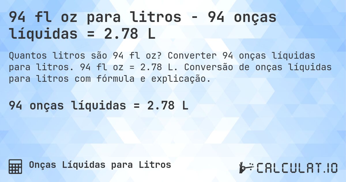 94 fl oz para litros - 94 onças líquidas = 2.78 L. Converter 94 onças líquidas para litros. 94 fl oz = 2.78 L. Conversão de onças líquidas para litros com fórmula e explicação.