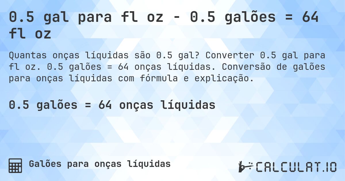0.5 gal para fl oz - 0.5 galões = 64 fl oz. Converter 0.5 gal para fl oz. 0.5 galões = 64 onças líquidas. Conversão de galões para onças líquidas com fórmula e explicação.