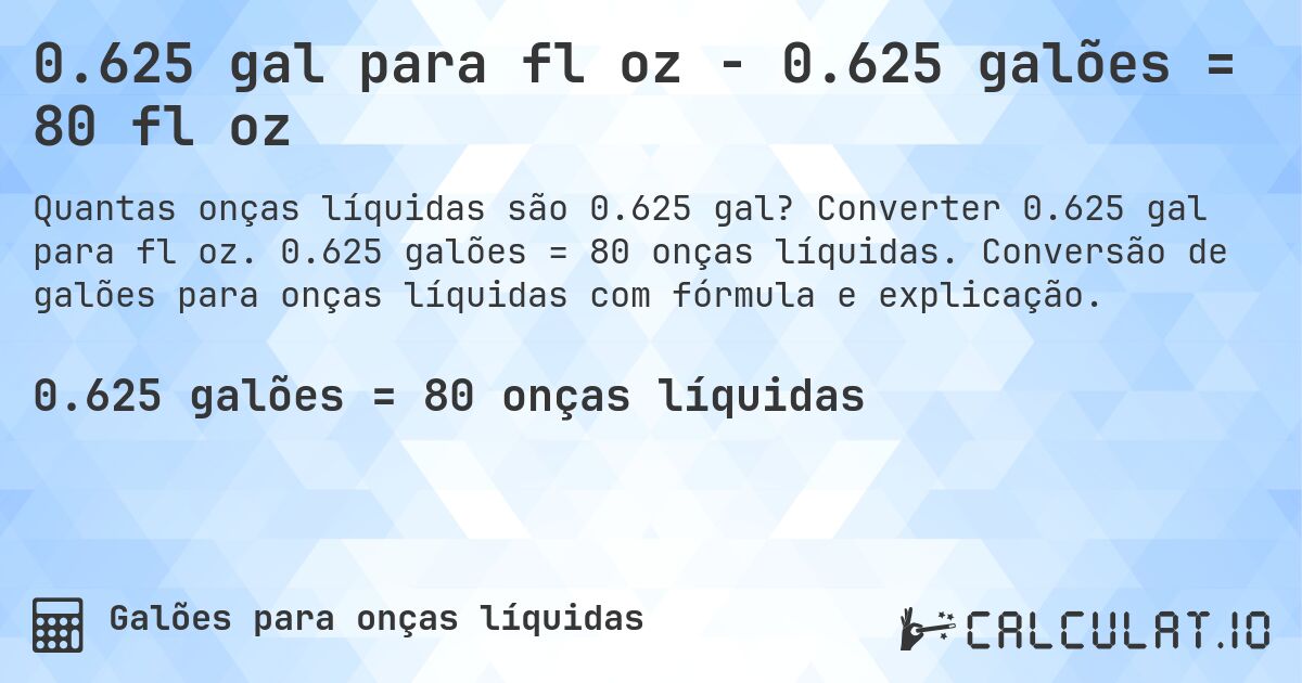 0.625 gal para fl oz - 0.625 galões = 80 fl oz. Converter 0.625 gal para fl oz. 0.625 galões = 80 onças líquidas. Conversão de galões para onças líquidas com fórmula e explicação.