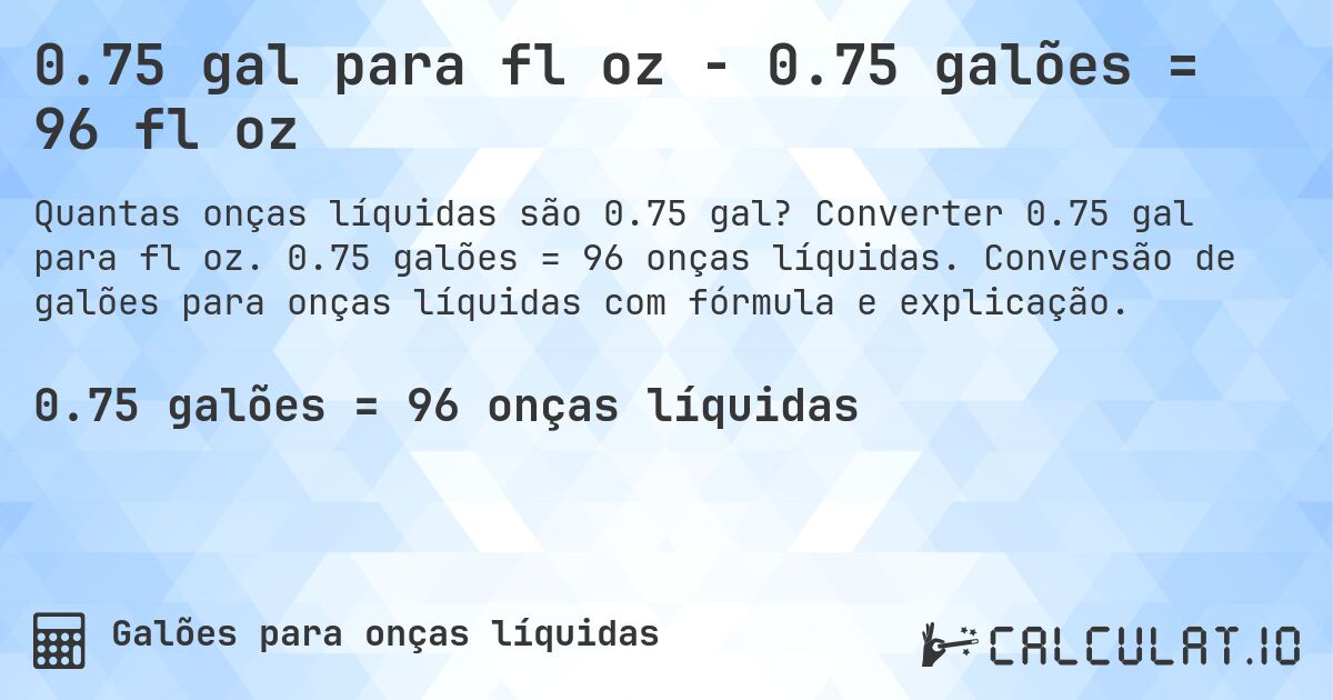 0.75 gal para fl oz - 0.75 galões = 96 fl oz. Converter 0.75 gal para fl oz. 0.75 galões = 96 onças líquidas. Conversão de galões para onças líquidas com fórmula e explicação.