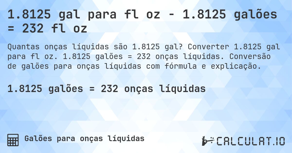 1.8125 gal para fl oz - 1.8125 galões = 232 fl oz. Converter 1.8125 gal para fl oz. 1.8125 galões = 232 onças líquidas. Conversão de galões para onças líquidas com fórmula e explicação.