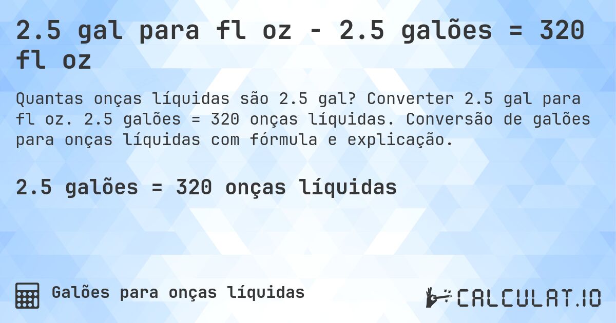 2.5 gal para fl oz - 2.5 galões = 320 fl oz. Converter 2.5 gal para fl oz. 2.5 galões = 320 onças líquidas. Conversão de galões para onças líquidas com fórmula e explicação.