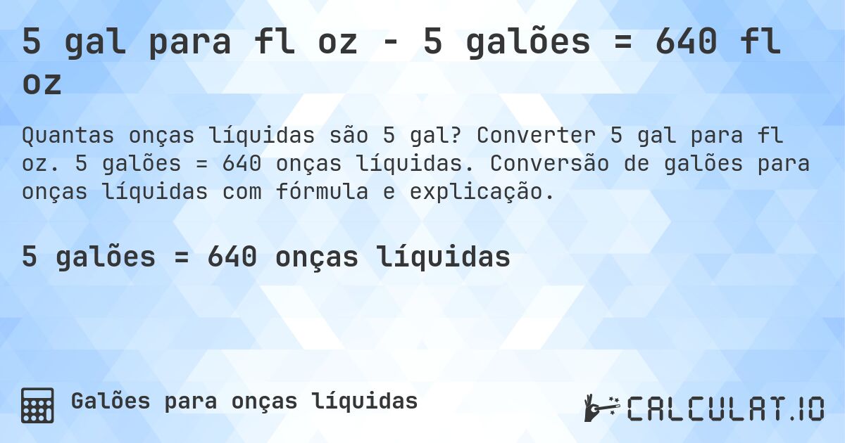 5 gal para fl oz - 5 galões = 640 fl oz. Converter 5 gal para fl oz. 5 galões = 640 onças líquidas. Conversão de galões para onças líquidas com fórmula e explicação.