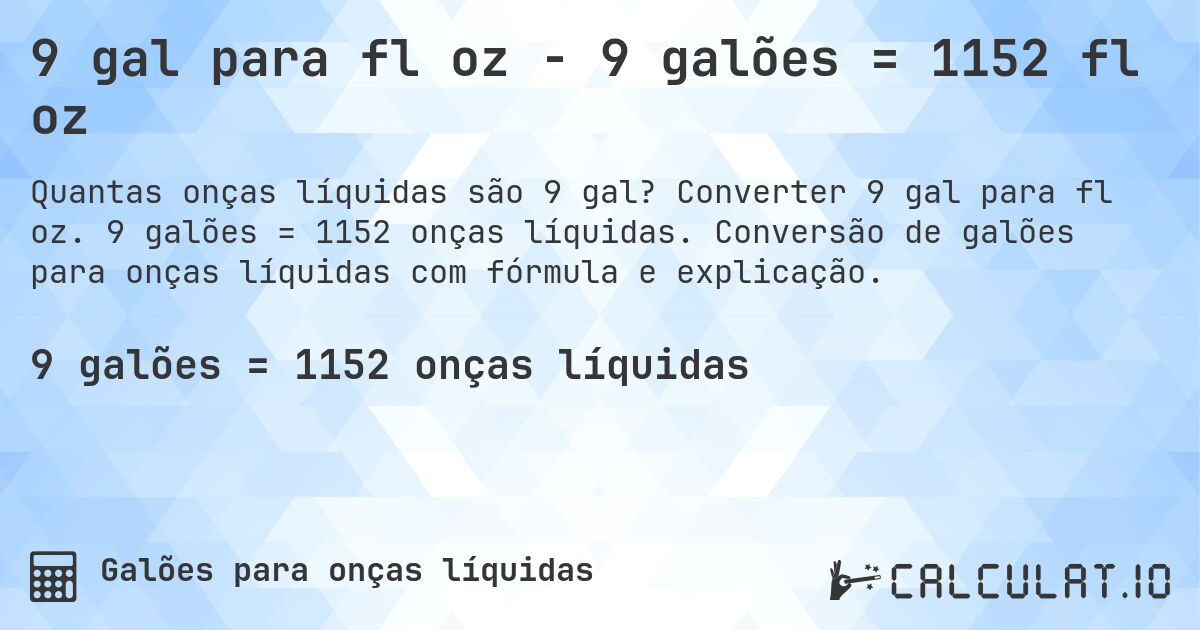 9 gal para fl oz - 9 galões = 1152 fl oz. Converter 9 gal para fl oz. 9 galões = 1152 onças líquidas. Conversão de galões para onças líquidas com fórmula e explicação.