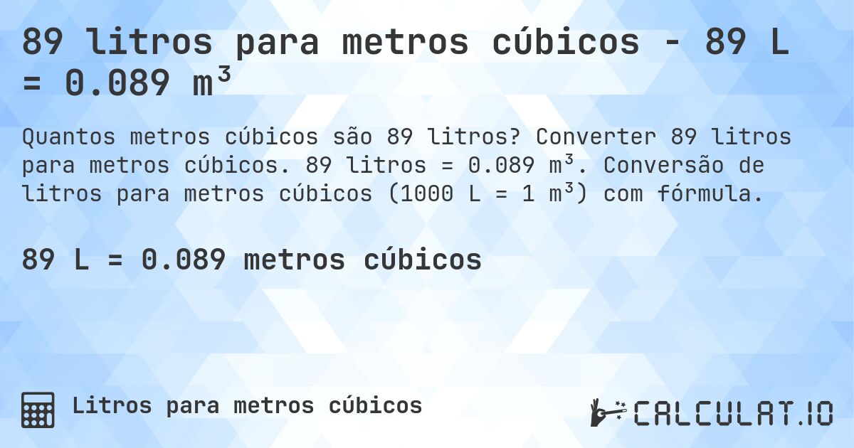 89 litros para metros cúbicos - 89 L = 0.089 m³. Converter 89 litros para metros cúbicos. 89 litros = 0.089 m³. Conversão de litros para metros cúbicos (1000 L = 1 m³) com fórmula.