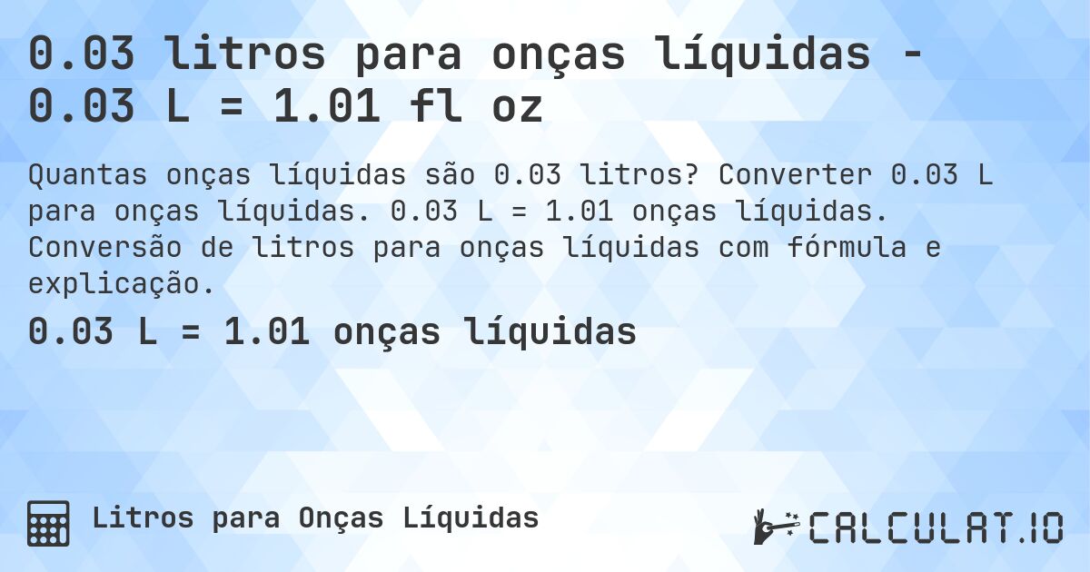 0.03 litros para onças líquidas - 0.03 L = 1.01 fl oz. Converter 0.03 L para onças líquidas. 0.03 L = 1.01 onças líquidas. Conversão de litros para onças líquidas com fórmula e explicação.