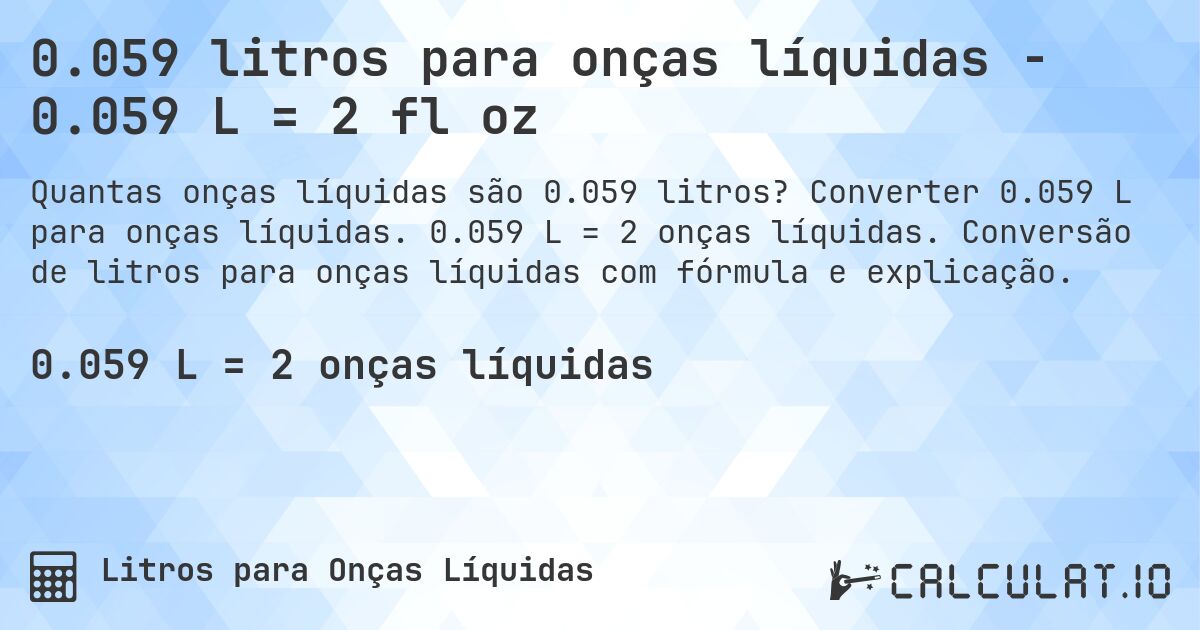 0.059 litros para onças líquidas - 0.059 L = 2 fl oz. Converter 0.059 L para onças líquidas. 0.059 L = 2 onças líquidas. Conversão de litros para onças líquidas com fórmula e explicação.