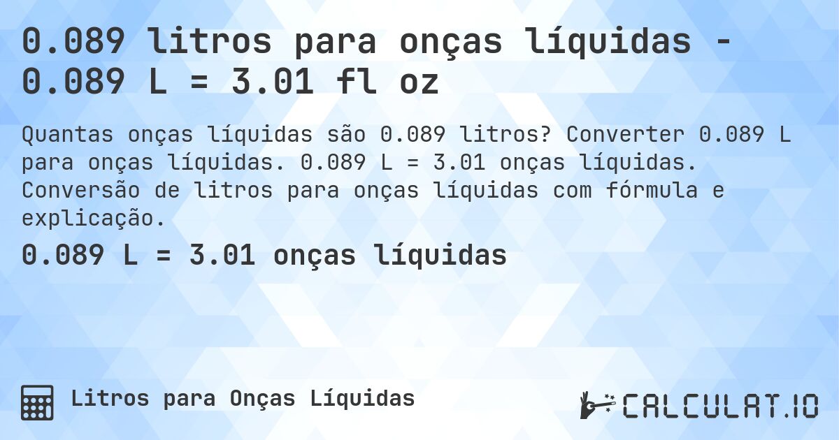0.089 litros para onças líquidas - 0.089 L = 3.01 fl oz. Converter 0.089 L para onças líquidas. 0.089 L = 3.01 onças líquidas. Conversão de litros para onças líquidas com fórmula e explicação.
