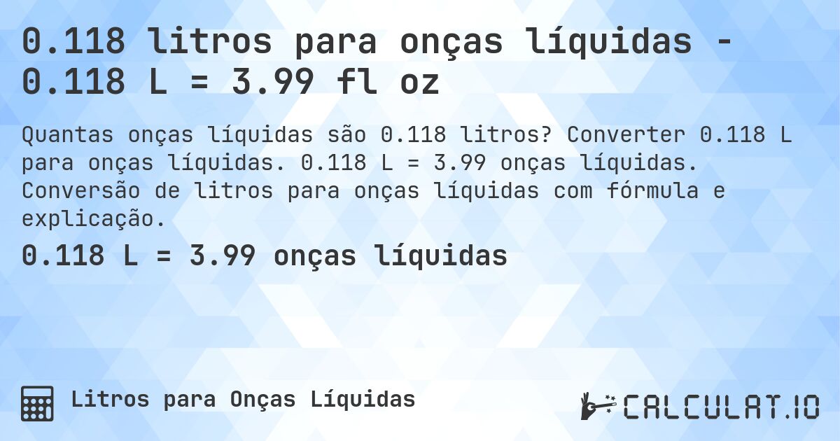 0.118 litros para onças líquidas - 0.118 L = 3.99 fl oz. Converter 0.118 L para onças líquidas. 0.118 L = 3.99 onças líquidas. Conversão de litros para onças líquidas com fórmula e explicação.
