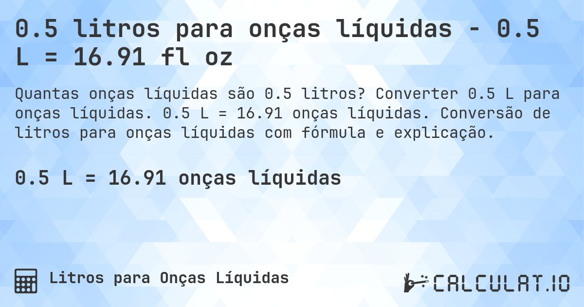 0.5 litros para onças líquidas - 0.5 L = 16.91 fl oz. Converter 0.5 L para onças líquidas. 0.5 L = 16.91 onças líquidas. Conversão de litros para onças líquidas com fórmula e explicação.