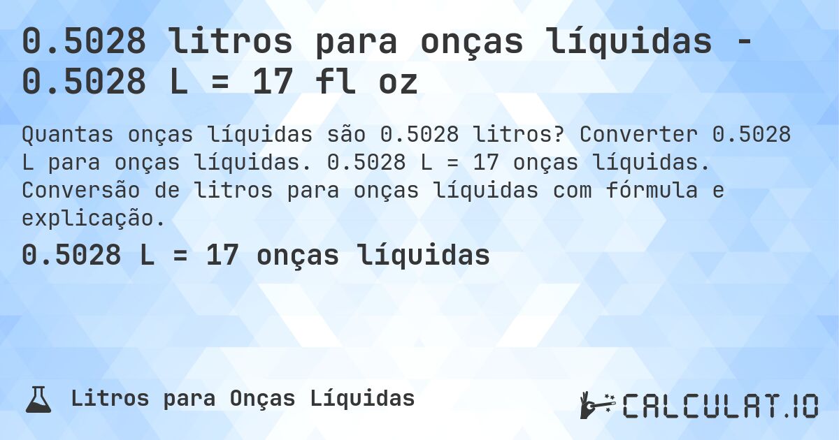 0.5028 litros para onças líquidas - 0.5028 L = 17 fl oz. Converter 0.5028 L para onças líquidas. 0.5028 L = 17 onças líquidas. Conversão de litros para onças líquidas com fórmula e explicação.