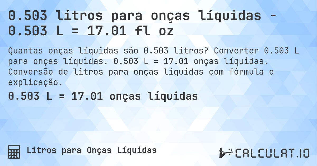 0.503 litros para onças líquidas - 0.503 L = 17.01 fl oz. Converter 0.503 L para onças líquidas. 0.503 L = 17.01 onças líquidas. Conversão de litros para onças líquidas com fórmula e explicação.