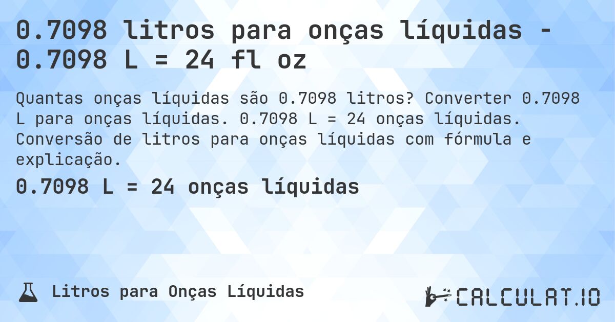 0.7098 litros para onças líquidas - 0.7098 L = 24 fl oz. Converter 0.7098 L para onças líquidas. 0.7098 L = 24 onças líquidas. Conversão de litros para onças líquidas com fórmula e explicação.