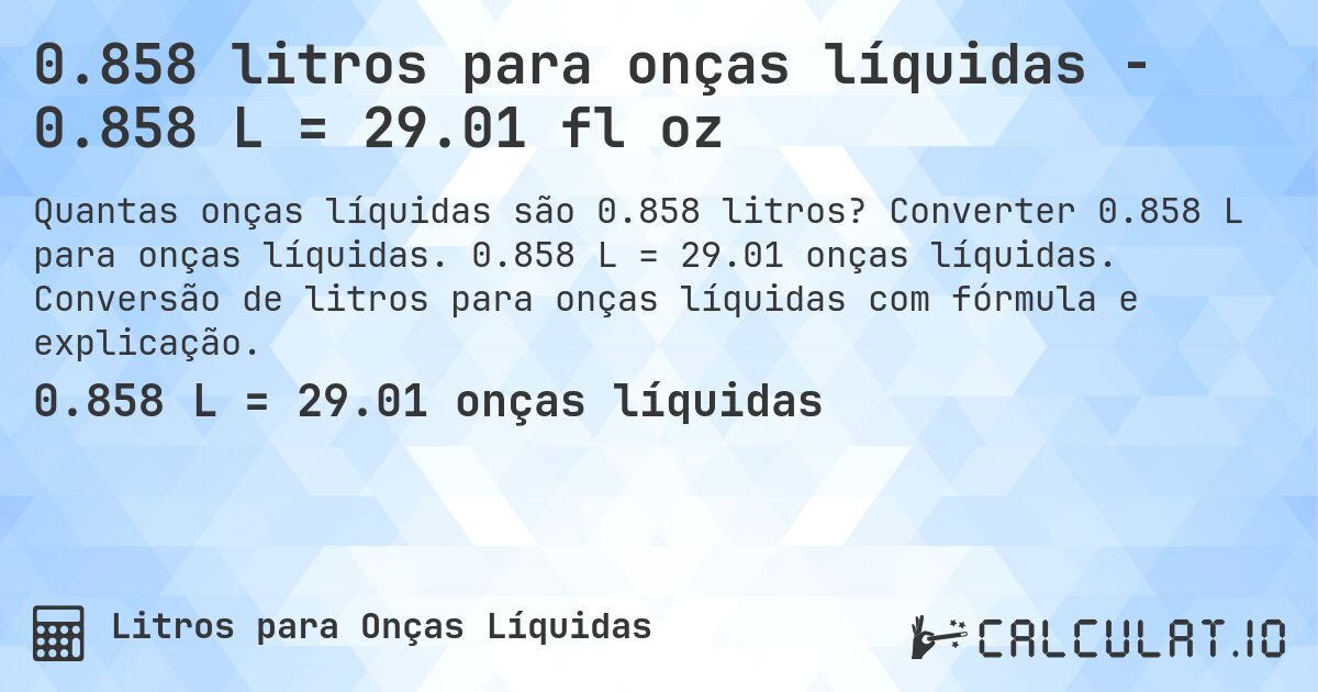 0.858 litros para onças líquidas - 0.858 L = 29.01 fl oz. Converter 0.858 L para onças líquidas. 0.858 L = 29.01 onças líquidas. Conversão de litros para onças líquidas com fórmula e explicação.