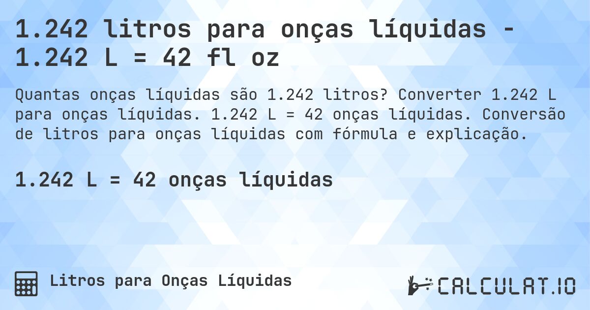 1.242 litros para onças líquidas - 1.242 L = 42 fl oz. Converter 1.242 L para onças líquidas. 1.242 L = 42 onças líquidas. Conversão de litros para onças líquidas com fórmula e explicação.