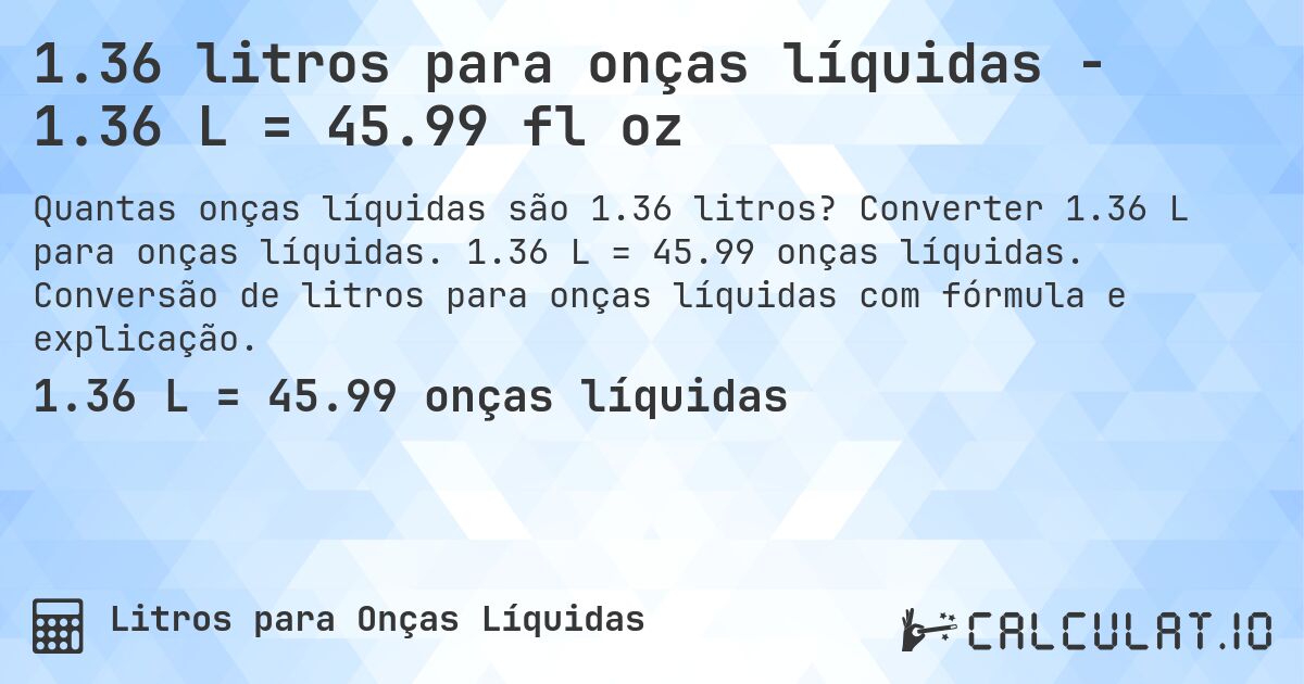 1.36 litros para onças líquidas - 1.36 L = 45.99 fl oz. Converter 1.36 L para onças líquidas. 1.36 L = 45.99 onças líquidas. Conversão de litros para onças líquidas com fórmula e explicação.