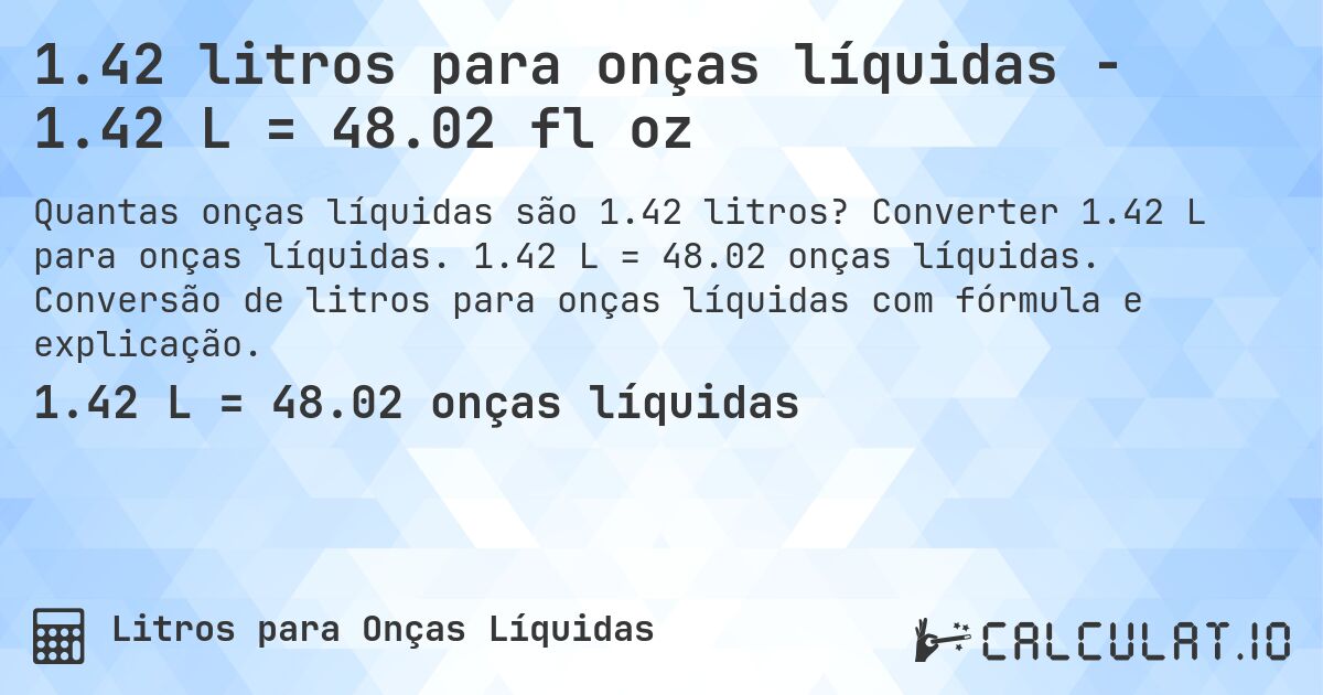 1.42 litros para onças líquidas - 1.42 L = 48.02 fl oz. Converter 1.42 L para onças líquidas. 1.42 L = 48.02 onças líquidas. Conversão de litros para onças líquidas com fórmula e explicação.