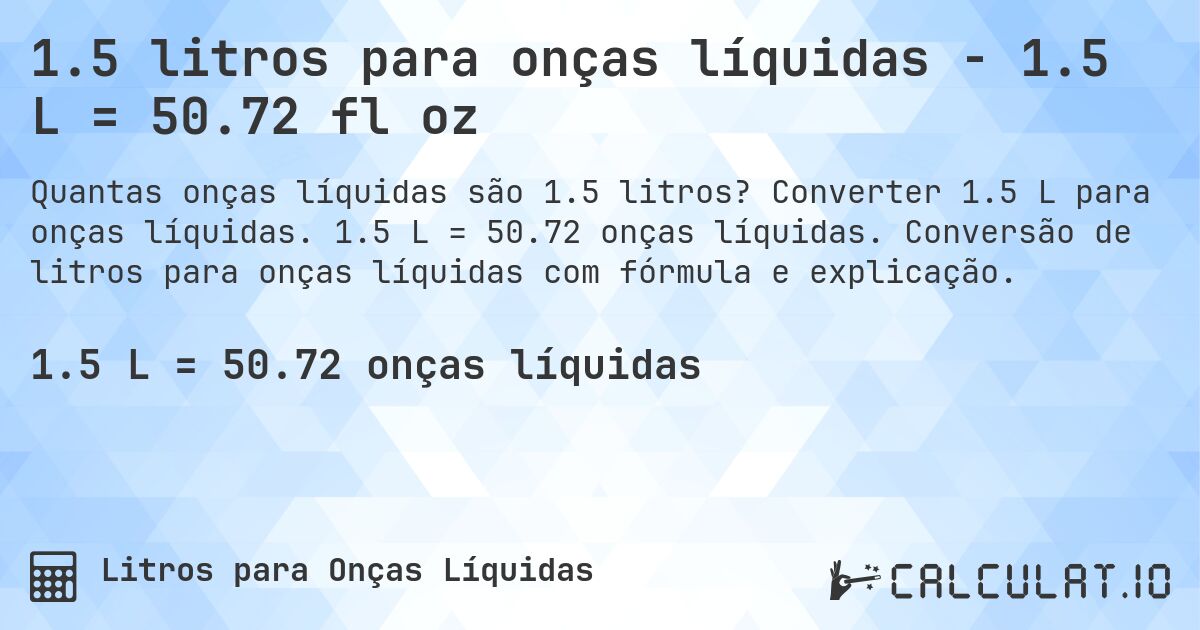 1.5 litros para onças líquidas - 1.5 L = 50.72 fl oz. Converter 1.5 L para onças líquidas. 1.5 L = 50.72 onças líquidas. Conversão de litros para onças líquidas com fórmula e explicação.