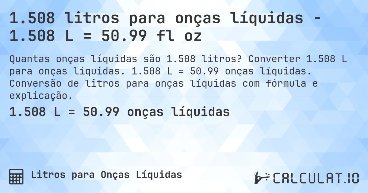 1.508 litros para onças líquidas - 1.508 L = 50.99 fl oz. Converter 1.508 L para onças líquidas. 1.508 L = 50.99 onças líquidas. Conversão de litros para onças líquidas com fórmula e explicação.