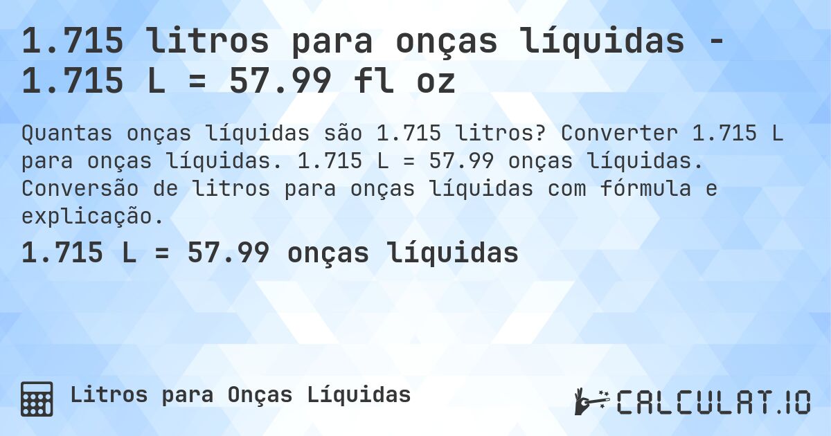 1.715 litros para onças líquidas - 1.715 L = 57.99 fl oz. Converter 1.715 L para onças líquidas. 1.715 L = 57.99 onças líquidas. Conversão de litros para onças líquidas com fórmula e explicação.