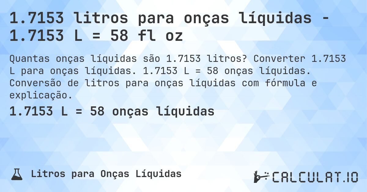 1.7153 litros para onças líquidas - 1.7153 L = 58 fl oz. Converter 1.7153 L para onças líquidas. 1.7153 L = 58 onças líquidas. Conversão de litros para onças líquidas com fórmula e explicação.
