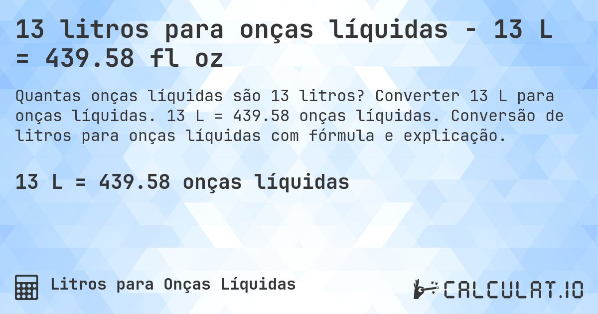 13 litros para onças líquidas - 13 L = 439.58 fl oz. Converter 13 L para onças líquidas. 13 L = 439.58 onças líquidas. Conversão de litros para onças líquidas com fórmula e explicação.