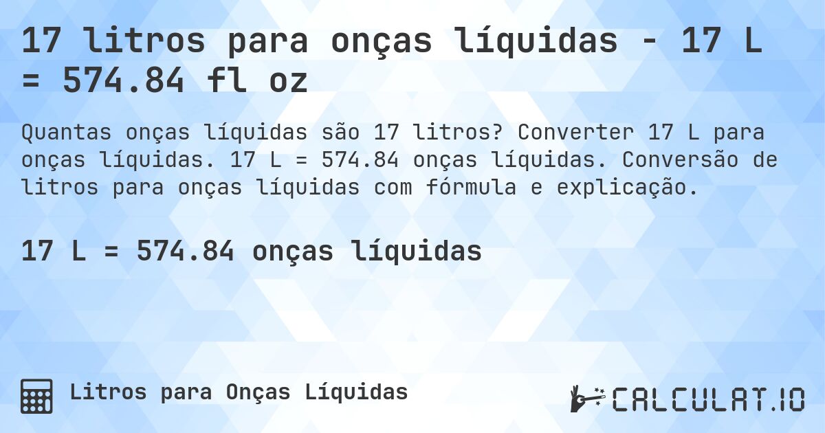 17 litros para onças líquidas - 17 L = 574.84 fl oz. Converter 17 L para onças líquidas. 17 L = 574.84 onças líquidas. Conversão de litros para onças líquidas com fórmula e explicação.