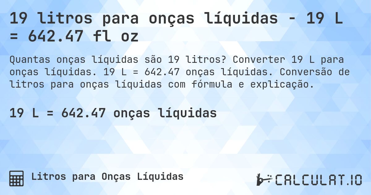 19 litros para onças líquidas - 19 L = 642.47 fl oz. Converter 19 L para onças líquidas. 19 L = 642.47 onças líquidas. Conversão de litros para onças líquidas com fórmula e explicação.