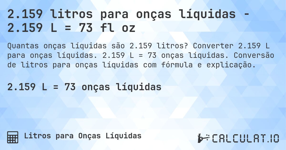 2.159 litros para onças líquidas - 2.159 L = 73 fl oz. Converter 2.159 L para onças líquidas. 2.159 L = 73 onças líquidas. Conversão de litros para onças líquidas com fórmula e explicação.